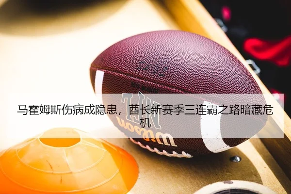 马霍姆斯伤病成隐患，酋长新赛季三连霸之路暗藏危机