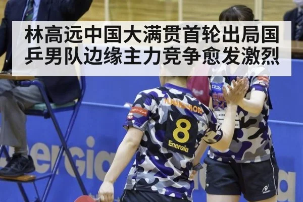 林高远中国大满贯首轮出局国乒男队边缘主力竞争愈发激烈